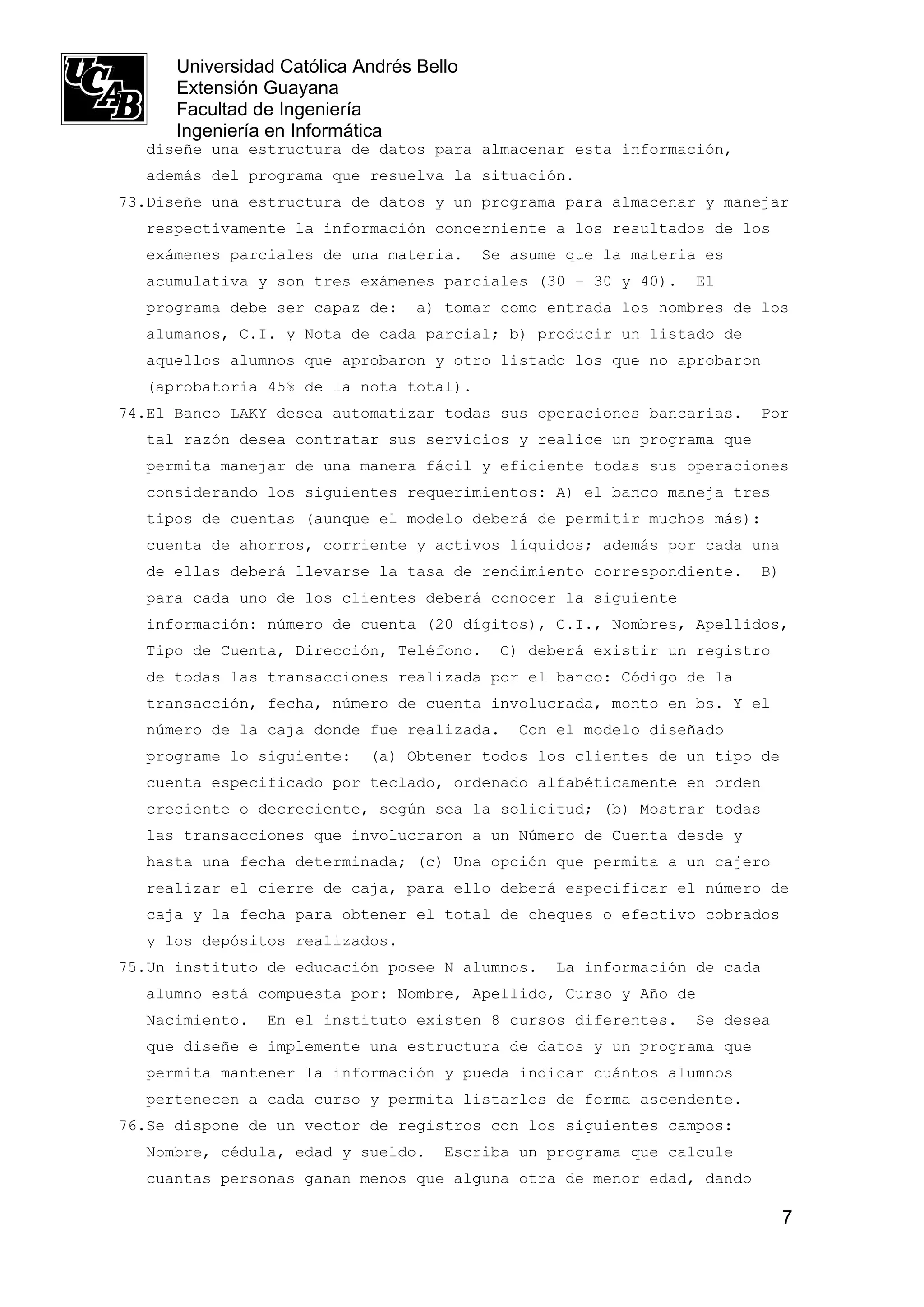 Universidad Católica Andrés Bello
      Extensión Guayana
      Facultad de Ingeniería
      Ingeniería en Informática
  diseñe una estructura de datos para almacenar esta información,
  además del programa que resuelva la situación.
73.Diseñe una estructura de datos y un programa para almacenar y manejar
  respectivamente la información concerniente a los resultados de los
  exámenes parciales de una materia.      Se asume que la materia es
  acumulativa y son tres exámenes parciales (30 – 30 y 40).      El
  programa debe ser capaz de:     a) tomar como entrada los nombres de los
  alumanos, C.I. y Nota de cada parcial; b) producir un listado de
  aquellos alumnos que aprobaron y otro listado los que no aprobaron
  (aprobatoria 45% de la nota total).
74.El Banco LAKY desea automatizar todas sus operaciones bancarias.     Por
  tal razón desea contratar sus servicios y realice un programa que
  permita manejar de una manera fácil y eficiente todas sus operaciones
  considerando los siguientes requerimientos: A) el banco maneja tres
  tipos de cuentas (aunque el modelo deberá de permitir muchos más):
  cuenta de ahorros, corriente y activos líquidos; además por cada una
  de ellas deberá llevarse la tasa de rendimiento correspondiente.      B)
  para cada uno de los clientes deberá conocer la siguiente
  información: número de cuenta (20 dígitos), C.I., Nombres, Apellidos,
  Tipo de Cuenta, Dirección, Teléfono.      C) deberá existir un registro
  de todas las transacciones realizada por el banco: Código de la
  transacción, fecha, número de cuenta involucrada, monto en bs. Y el
  número de la caja donde fue realizada.      Con el modelo diseñado
  programe lo siguiente:    (a) Obtener todos los clientes de un tipo de
  cuenta especificado por teclado, ordenado alfabéticamente en orden
  creciente o decreciente, según sea la solicitud; (b) Mostrar todas
  las transacciones que involucraron a un Número de Cuenta desde y
  hasta una fecha determinada; (c) Una opción que permita a un cajero
  realizar el cierre de caja, para ello deberá especificar el número de
  caja y la fecha para obtener el total de cheques o efectivo cobrados
  y los depósitos realizados.
75.Un instituto de educación posee N alumnos.     La información de cada
  alumno está compuesta por: Nombre, Apellido, Curso y Año de
  Nacimiento.   En el instituto existen 8 cursos diferentes.     Se desea
  que diseñe e implemente una estructura de datos y un programa que
  permita mantener la información y pueda indicar cuántos alumnos
  pertenecen a cada curso y permita listarlos de forma ascendente.
76.Se dispone de un vector de registros con los siguientes campos:
  Nombre, cédula, edad y sueldo.     Escriba un programa que calcule
  cuantas personas ganan menos que alguna otra de menor edad, dando

                                                                             7
 