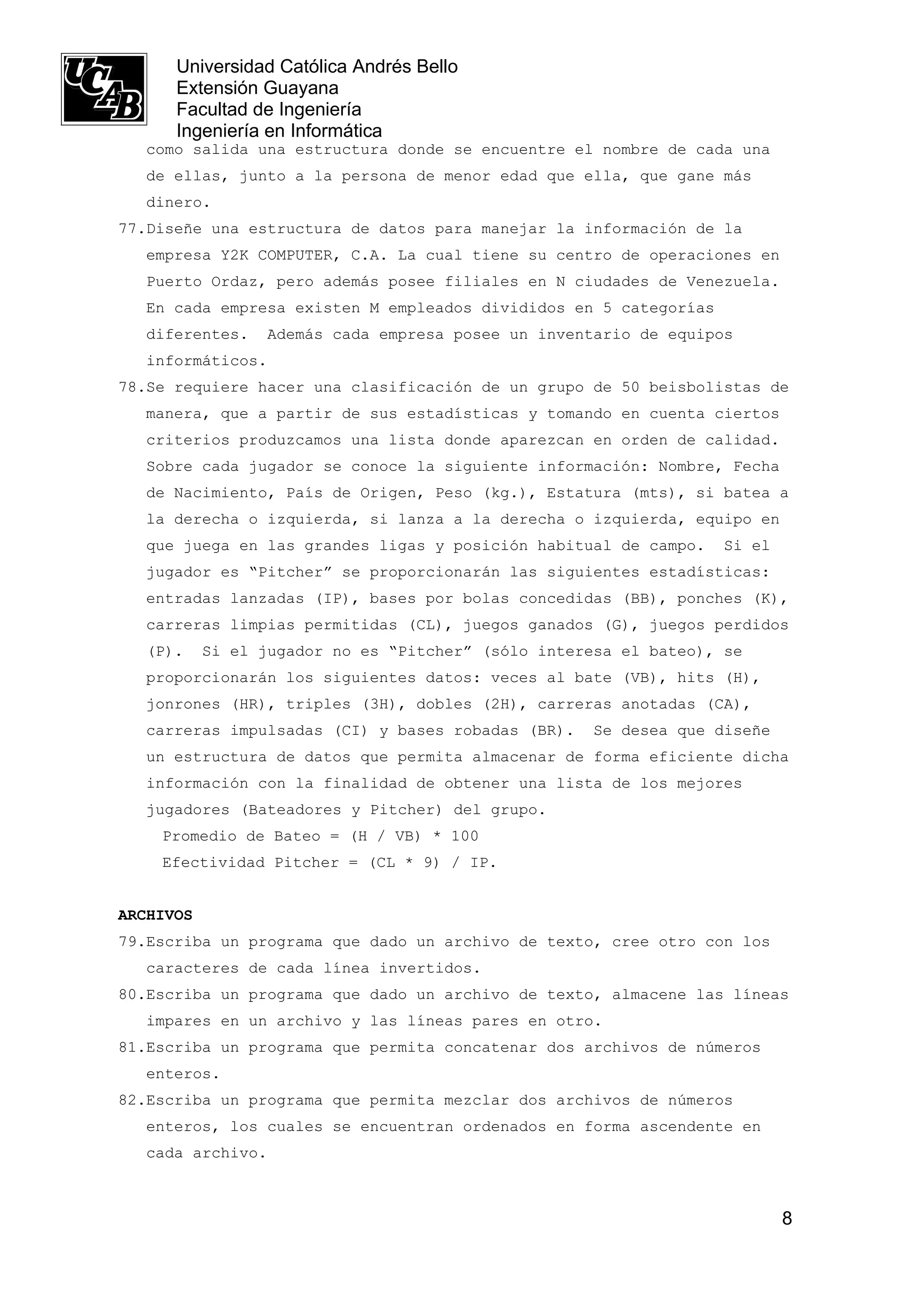Universidad Católica Andrés Bello
      Extensión Guayana
      Facultad de Ingeniería
      Ingeniería en Informática
   como salida una estructura donde se encuentre el nombre de cada una
   de ellas, junto a la persona de menor edad que ella, que gane más
   dinero.
77.Diseñe una estructura de datos para manejar la información de la
   empresa Y2K COMPUTER, C.A. La cual tiene su centro de operaciones en
   Puerto Ordaz, pero además posee filiales en N ciudades de Venezuela.
   En cada empresa existen M empleados divididos en 5 categorías
   diferentes.   Además cada empresa posee un inventario de equipos
   informáticos.
78.Se requiere hacer una clasificación de un grupo de 50 beisbolistas de
   manera, que a partir de sus estadísticas y tomando en cuenta ciertos
   criterios produzcamos una lista donde aparezcan en orden de calidad.
   Sobre cada jugador se conoce la siguiente información: Nombre, Fecha
   de Nacimiento, País de Origen, Peso (kg.), Estatura (mts), si batea a
   la derecha o izquierda, si lanza a la derecha o izquierda, equipo en
   que juega en las grandes ligas y posición habitual de campo.    Si el
   jugador es “Pitcher” se proporcionarán las siguientes estadísticas:
   entradas lanzadas (IP), bases por bolas concedidas (BB), ponches (K),
   carreras limpias permitidas (CL), juegos ganados (G), juegos perdidos
   (P).    Si el jugador no es “Pitcher” (sólo interesa el bateo), se
   proporcionarán los siguientes datos: veces al bate (VB), hits (H),
   jonrones (HR), triples (3H), dobles (2H), carreras anotadas (CA),
   carreras impulsadas (CI) y bases robadas (BR).    Se desea que diseñe
   un estructura de datos que permita almacenar de forma eficiente dicha
   información con la finalidad de obtener una lista de los mejores
   jugadores (Bateadores y Pitcher) del grupo.
    Promedio de Bateo = (H / VB) * 100
    Efectividad Pitcher = (CL * 9) / IP.


ARCHIVOS
79.Escriba un programa que dado un archivo de texto, cree otro con los
   caracteres de cada línea invertidos.
80.Escriba un programa que dado un archivo de texto, almacene las líneas
   impares en un archivo y las líneas pares en otro.
81.Escriba un programa que permita concatenar dos archivos de números
   enteros.
82.Escriba un programa que permita mezclar dos archivos de números
   enteros, los cuales se encuentran ordenados en forma ascendente en
   cada archivo.



                                                                           8
 