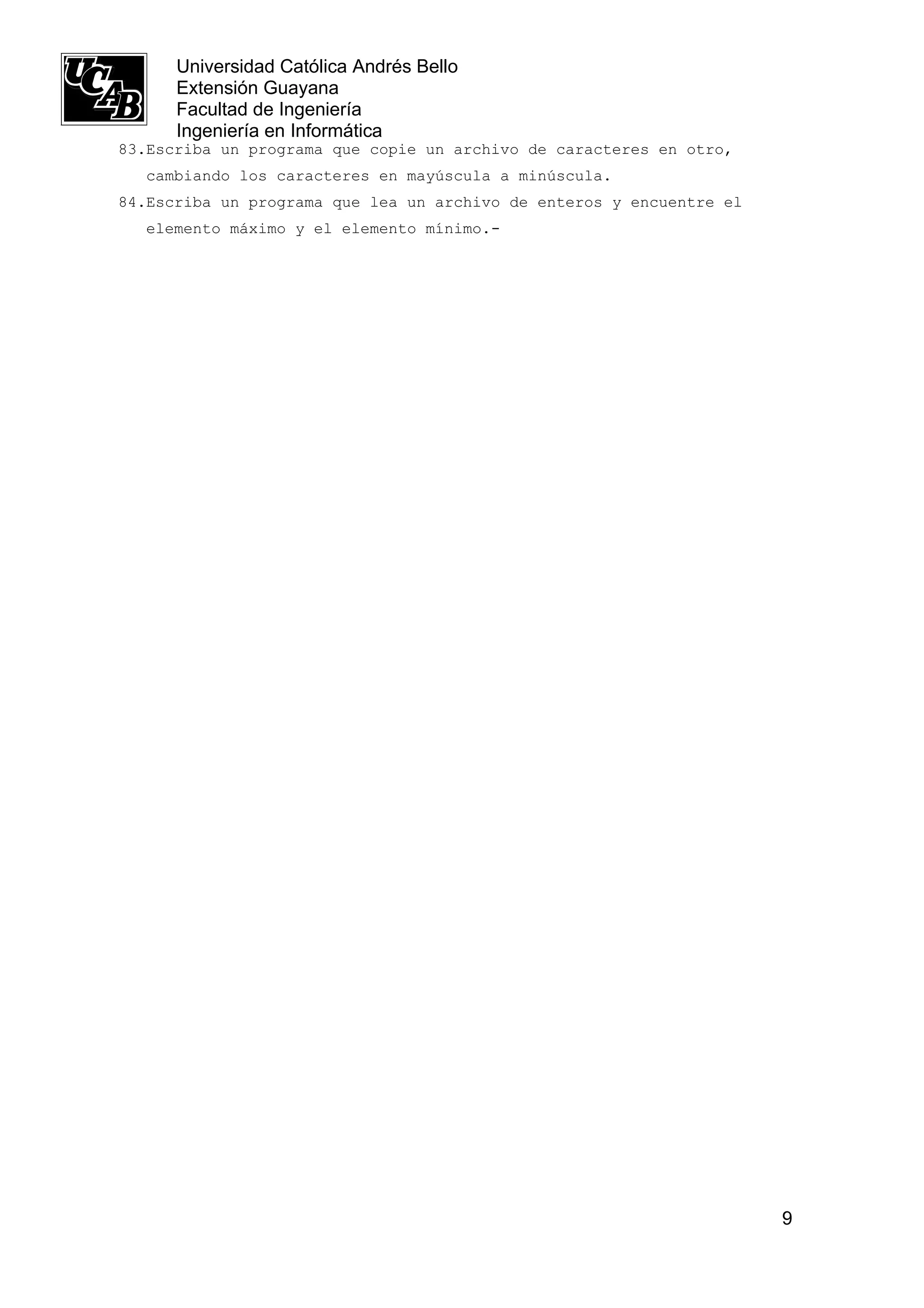 Universidad Católica Andrés Bello
      Extensión Guayana
      Facultad de Ingeniería
      Ingeniería en Informática
83.Escriba un programa que copie un archivo de caracteres en otro,
  cambiando los caracteres en mayúscula a minúscula.
84.Escriba un programa que lea un archivo de enteros y encuentre el
  elemento máximo y el elemento mínimo.-




                                                                      9
 