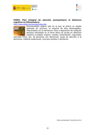PIDEX. Plan Integral de          atención     sociosanitaria      al    Deterioro
cognitivo en EXtremadura.
http://www.pidex.es/recursos/index.php
                Recomendable página web en la que se ofrece un amplio
                apartado de recursos, la mayoría de ellos descargables,
                relacionados con la demencia. Pone a disposición de cualquier
                persona interesada en el tema libros de ayuda en deterioro
                cognitivo (cuidado, higiene, vestido, alimentación, seguridad,
actividad física, etc. de personas con demencia), guías de atención a la
demencia, material audiovisual, recursos sociales y sanitarios.




                                                  Última actualización: Noviembre 2012




                                         10
 