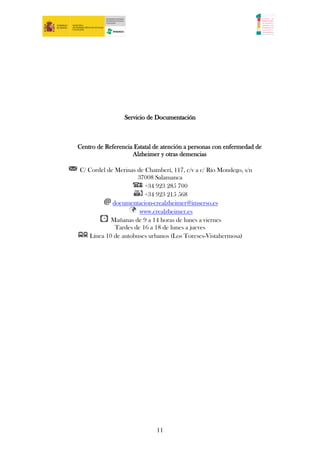 Servicio de Documentación



Centro de Referencia Estatal de atención a personas con enfermedad de
                    Alzheimer y otras demencias

C/ Cordel de Merinas de Chamberí, 117, c/v a c/ Río Mondego, s/n
                     37008 Salamanca
                        +34 923 285 700
                        +34 923 215 568
            documentacion-crealzheimer@imserso.es
                      www.crealzheimer.es
           Mañanas de 9 a 14 horas de lunes a viernes
             Tardes de 16 a 18 de lunes a jueves
   Línea 10 de autobuses urbanos (Los Toreses-Vistahermosa)




                             11
 