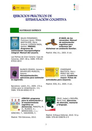 EJERCICIOS PRÁCTICOS DE
          ESTIMULACIÓN COGNITIVA


         MATERIALES IMPRESOS


          BALEA FERNÁNDEZ,                          El BAÚL de los
          Francisco Javier; PEREA                   recuerdos: Manual
          BARTOLOMÉ, María                          de estimulación
          Victoria; CIORDIA RADA,                   cognitiva para
          Natalia. PRESNI:                          enfermos del
          Programa de                  Alzheimer en ambiente familiar.
estimulación neuropsicológica
integral: Manual del usuario.          Madrid: Afal, D.L. 2003. 8 vol.

Las Palmas de Gran Canaria: Caja de
Canarias, 2007. 80 p. ISBN: 978-84-
87832-68-0



          BLANCO CRIADO, Vanesa y                     CHAMINADE
          NAVASCUÉS MUNICIO,                          BAUTISTA, Ana y
          Paloma.                                     PÉREZ DEL RIO,
          Psicoestimulación:                          Leticia. Cuadernos
          ejercicios para estimular                   mayor: fichas de
la cognición.                          actividades para mayores.

                                       Madrid: EOS, D.L. 2005. 4 vol.
Barcelona: Lebón, D.L. 2009. 172 p.
(Útiles para la rehabilitación; 11).
ISBN: 978-84-89963-97-9



          CÓRTEX: programa                         CRUZ, Isabel y ORDUÑA,
          para la estimulación y                   María José. Ejercicios
          el mantenimiento                         de atención, memoria
          cognitivo en                             y lenguaje.
          demencias. MAROTO, M.
          A.; BLANCO, V.;
          BERROCOSA, J. L.;
SÁNCHEZ, T.; SAAVEDRA, C.
                                       Madrid: Enfoque Editorial, 2010. 53 p.
Madrid: TEA Ediciones, 2012.           ISBN: 978-84-938078-2-5



                                       3
 