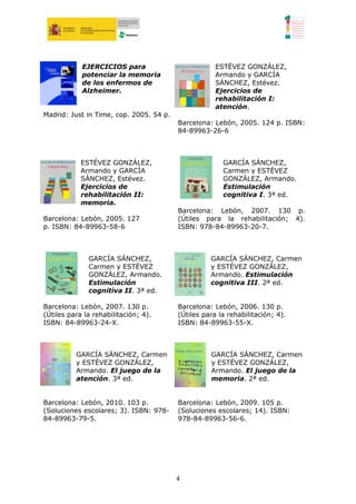 EJERCICIOS para                          ESTÉVEZ GONZÁLEZ,
            potenciar la memoria                     Armando y GARCÍA
            de los enfermos de                       SÁNCHEZ, Estévez.
            Alzheimer.                               Ejercicios de
                                                     rehabilitación I:
                                                     atención.
Madrid: Just in Time, cop. 2005. 54 p.
                                         Barcelona: Lebón, 2005. 124 p. ISBN:
                                         84-89963-26-6



            ESTÉVEZ GONZÁLEZ,                          GARCÍA SÁNCHEZ,
            Armando y GARCÍA                           Carmen y ESTÉVEZ
            SÁNCHEZ, Estévez.                          GONZÁLEZ, Armando.
            Ejercicios de                              Estimulación
            rehabilitación II:                         cognitiva I. 3ª ed.
            memoria.
                                         Barcelona: Lebón, 2007. 130 p.
Barcelona: Lebón, 2005. 127              (Útiles para la rehabilitación; 4).
p. ISBN: 84-89963-58-6                   ISBN: 978-84-89963-20-7.



              GARCÍA SÁNCHEZ,                      GARCÍA SÁNCHEZ, Carmen
              Carmen y ESTÉVEZ                     y ESTÉVEZ GONZÁLEZ,
              GONZÁLEZ, Armando.                   Armando. Estimulación
              Estimulación                         cognitiva III. 2ª ed.
              cognitiva II. 3ª ed.

Barcelona: Lebón, 2007. 130 p.           Barcelona: Lebón, 2006. 130 p.
(Útiles para la rehabilitación; 4).      (Útiles para la rehabilitación; 4).
ISBN: 84-89963-24-X.                     ISBN: 84-89963-55-X.



          GARCÍA SÁNCHEZ, Carmen                   GARCÍA SÁNCHEZ, Carmen
          y ESTÉVEZ GONZÁLEZ,                      y ESTÉVEZ GONZÁLEZ,
          Armando. El juego de la                  Armando. El juego de la
          atención. 3ª ed.                         memoria. 2ª ed.


Barcelona: Lebón, 2010. 103 p.           Barcelona: Lebón, 2009. 105 p.
(Soluciones escolares; 3). ISBN: 978-    (Soluciones escolares; 14). ISBN:
84-89963-79-5.                           978-84-89963-56-6.




                                         4
 