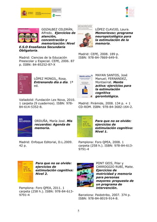 GOZALBEZ CELDRÁN,                     LÓPEZ CLAVIJO, Laura.
             Alfredo. Ejercicios de                Memorievoc: programa
             atención,                             neuropsicológico para
             concentración y                       la estimulación de la
             memorización: Nivel                   memoria.
E.S.O Enseñanza Secundaria
Obligatoria.
                                        Madrid: CEPE, 2008. 189 p.
Madrid: Ciencias de la Educación        ISBN: 978-84-7869-649-9.
Preescolar y Especial. CEPE, 2006. 87
p. ISBN: 84-85252-87-X


                                                   MAYAN SANTOS, José
          LÓPEZ MONGIL, Rosa.                      Manuel; FERNANDEZ,
          Entrenando día a día. 1ª                 Montserrat. Mente
          ed.                                      activa: ejercicios para
                                                   la estimulación
                                                   cognitiva
                                                   gerontológica.
Valladolid: Fundación Lex Nova, 2010.
1 carpeta (9 cuadernos). ISBN: 978-     Madrid: Pirámide, 2008. 134 p. + 1
84-614-5352-8.                          CD-ROM. ISBN: 978-84-3682-164-2.



          ORDUÑA, María José. Mis                  Para que no se olvide:
          recuerdos: Agenda de                     ejercicios de
          memoria.                                 estimulación cognitiva:
                                                   Nivel 1.


Madrid: Enfoque Editorial, D.L.2009.    Pamplona: Foro QPEA, 2008. 1
42 p.                                   carpeta (258 h.). ISBN: 978-84-613-
                                        9791-4



           Para que no se olvide:                  PONT GEIS, Pilar y
           ejercicios de                           CARROGGIO RUBÍ, Maite.
           estimulación cognitiva:                 Ejercicios de
           Nivel 2.                                motricidad y memoria
                                                   para personas
                                                   mayores: propuesta de
                                                   un programa de
Pamplona: Foro QPEA, 2011. 1                       intervención.
carpeta (258 h.). ISBN: 978-84-613-
9791-4                                  Barcelona: Paidotribo, 2007. 374 p.
                                        ISBN: 978-84-8019-914-8.



                                        5
 