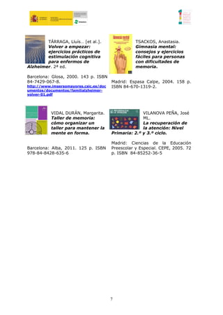 TÁRRAGA, Lluís… [et al.].                TSACKOS, Anastasia.
        Volver a empezar:                        Gimnasia mental:
        ejercicios prácticos de                  consejos y ejercicios
        estimulación cognitiva                   fáciles para personas
        para enfermos de                         con dificultades de
Alzheimer. 2ª ed.                                memoria.

Barcelona: Glosa, 2000. 143 p. ISBN
84-7429-067-8.                        Madrid: Espasa Calpe, 2004. 158 p.
http://www.imsersomayores.csic.es/doc ISBN 84-670-1319-2.
umentos/documentos/familialzheimer-
volver-01.pdf




           VIDAL DURÁN, Margarita.                  VILANOVA PEÑA, José
           Taller de memoria:                       ML.
           cómo organizar un                        La recuperación de
           taller para mantener la                  la atención: Nivel
           mente en forma.            Primaria: 2.º y 3.º ciclo.

                                      Madrid: Ciencias de la Educación
Barcelona: Alba, 2011. 125 p. ISBN    Preescolar y Especial. CEPE, 2005. 72
978-84-8428-635-6                     p. ISBN 84-85252-36-5




                                      7
 