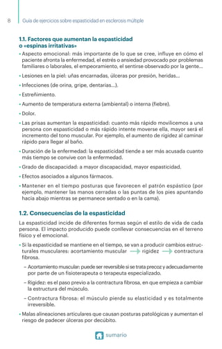 Guía de ejercicios sobre espasticidad en esclerosis múltiple
sumario
1.1. Factores que aumentan la espasticidad
o «espinas irritativas»
• Aspecto emocional: más importante de lo que se cree, influye en cómo el
paciente afronta la enfermedad, el estrés o ansiedad provocado por problemas
familiares o laborales, el empeoramiento, el sentirse observado por la gente…
• Lesiones en la piel: uñas encarnadas, úlceras por presión, heridas…
• Infecciones (de orina, gripe, dentarias…).
• Estreñimiento.
• Aumento de temperatura externa (ambiental) o interna (fiebre).
• Dolor.
• Las prisas aumentan la espasticidad: cuanto más rápido movilicemos a una
persona con espasticidad o más rápido intente moverse ella, mayor será el
incremento del tono muscular. Por ejemplo, el aumento de rigidez al caminar
rápido para llegar al baño.
• Duración de la enfermedad: la espasticidad tiende a ser más acusada cuanto
más tiempo se convive con la enfermedad.
• Grado de discapacidad: a mayor discapacidad, mayor espasticidad.
• Efectos asociados a algunos fármacos.
• Mantener en el tiempo posturas que favorecen el patrón espástico (por
ejemplo, mantener las manos cerradas o las puntas de los pies apuntando
hacia abajo mientras se permanece sentado o en la cama).
1.2. Consecuencias de la espasticidad
La espasticidad incide de diferentes formas según el estilo de vida de cada
persona. El impacto producido puede conllevar consecuencias en el terreno
físico y el emocional.
• Si la espasticidad se mantiene en el tiempo, se van a producir cambios estruc­
turales musculares: acortamiento muscular rigidez contractura
fibrosa.
– Acortamiento muscular: puede ser reversible si se trata precoz y adecuadamente
por parte de un fisioterapeuta o terapeuta especializado.
– Rigidez: es el paso previo a la contractura fibrosa, en que empieza a cambiar
la estructura del músculo.
– Contractura fibrosa: el músculo pierde su elasticidad y es totalmente
irreversible.
• Malas alineaciones articulares que causan posturas patológicas y aumentan el
riesgo de padecer úlceras por decúbito.
8
 