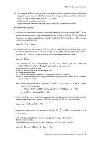 FISICA I , ICF‐058, Ingenierías Civiles 

19.    Una  partícula  de  1.0

g   de  masa  inicia  un  movimiento  armónico  simple  en  el  punto  de  máxima 
elongación, que se encuentra a  0.1 m  del origen. El tiempo que tarda la partícula desde el instante 
inicial hasta que alcanza el origen es de  0.25 s . Calcular: 

a)  La frecuencia angular del movimiento. 
b)  La fuerza que actúa sobre la partícula, transcurridos  0.1 s  desde el instante inicial. 
 
Ondas Mecánicas y Sonido 
 
1.  El periodo de un movimiento ondulatorio que se propaga en eje de las abscisas es de  3 × 10

−3

s . La 

distancia  entre  dos  puntos  consecutivos  cuya  diferencia  de  fase  es  π 2 vale 

30 cm .  Calcular  la 
longitud de la onda y la velocidad de propagación. (Ayuda: Si la diferencia de fase es  2π , entonces 
se tiene una longitud de onda) 
 

Resp:  λ = 1.2 m, 400 m / s  
 
2.    Uno  de  los  extremos  de  una  cuerda  de  6 m de  largo  se  mueve  hacia  arriba  y  hacia  abajo  con  un 
movimiento  armónico  simple  de  frecuencia  de  60 Hz .  Las  ondas  alcanzan  el  otro  extremo  de  la 
cuerda en  0.5 s . Hallar la longitud de onda de las ondas que se propagan en la cuerda.  

 

Resp:  λ = 20 cm  
 
3.  La  ecuación  de  onda  correspondiente  a  una  onda  armónica  en  una  cuerda  es 
y ( x, t ) = 0.001sen(62.8 x + 314t ) , donde las unidades se expresan en el SI.  
a)  En que sentido se mueve la onda.  
b)  Cual es la longitud de onda, frecuencia y periodo. 
c)   Determine su velocidad.  
d)   Cual es el desplazamiento máximo de un segmento cualquiera de la cuerda.  
e)  Cual es la ecuación para la velocidad y aceleración de una partícula de la cuerda que se encuentra 
en el   punto  x = −3 cm .  
 
Resp:  Sentido  negativo  del  eje  x , λ = 0.1 m ,  T = 0.02 s ,  v = 5 m / s ,  A = 0.001 m .  Para  el 
punto  x = −3 m , se tiene:  

y (−0.03, t ) = 0.001sen(314t − 1.88), v y (−0.03, t ) = 0.314 cos(314t − 1.88)
a y (−0.03, t ) = −98.6 sen(314t − 1.88)

  

 
4.  Escribir una función que interprete la propagación de una onda que se mueve hacia la derecha a lo 
largo de una cuerda con velocidad de  v = 10 m / s , frecuencia de  60 Hz  y amplitud  0.2 m .  
 
Resp: y ( x, t ) = 0.2 sen(37.7 − 377t )  
 
5. Una cuerda vibra de acuerdo con la ecuación   y ( x, t ) = 5sen

π

3

x cos 40πt , donde  x está en  m y 

t en  s . Hallar:  
 
a)  Amplitud y velocidad de las ondas cuya superposición dió lugar a dicha vibración.  
b)  Distancia entre nodos.  
c)  Velocidad de una partícula de la cuerda situada en  x = 1.5 m cuando  t = 9 8 s .  
 

Resp: A = 2.5 m, v = 120 m / s, d

= 3 m, v = 0 m / s  

Departamento de Ciencias Físicas‐Universidad de La Frontera  [3]

 