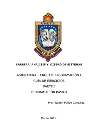  

 

 

 

 

 

 

 

 

 

 

 

    CARRERA: ANÁLISIS Y DISEÑO DE SISTEMAS



    ASIGNATURA: LENGUAJE PROGRAMACIÓN I
              GUÍA DE EJERCICIOS
                   PARTE I
            PROGRAMACIÓN BÁSICA


                      Prof. Rubén Pulido González




                  Marzo 2011.
 