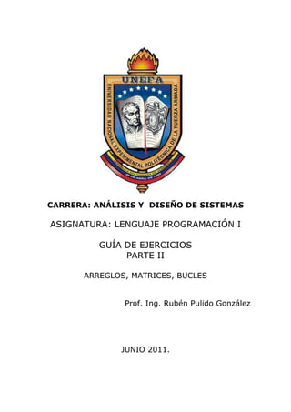CARRERA: ANÁLISIS Y DISEÑO DE SISTEMAS

ASIGNATURA: LENGUAJE PROGRAMACIÓN I

          GUÍA DE EJERCICIOS
               PARTE II

       ARREGLOS, MATRICES, BUCLES


               Prof. Ing. Rubén Pulido González




              JUNIO 2011.
 