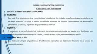 GUÍA DE PROCEDIMIENTO DE ENFERMERÍA
TOMA DE ELECTROCARDIOGRAMA
I. TITULO: TOMA DE ELECTROCARDIOGRAMA.
II. FINALIDAD:
Esta guía de procedimiento tiene como finalidad estandarizar los cuidados en enfermería que se brindan a los
pacientes en estado crítico de la unidad de cuidados intensivos del Hospital Departamental de Huancavelica
garantizado la calidad y seguridad del paciente en su atención.
I. OBJETIVO:
Proporcionar a los profesionales de enfermería estrategias estandarizadas que ayudaran y facilitaran una
atención de calidad que disminuya los riesgos y complicaciones en los pacientes en estado crítico.
I. ÁMBITO DE APLICACIÓN:
Esta Guía está dirigida al profesional de enfermería especialista en Enfermería Intensiva de la unidad de
cuidados intensivos.
 