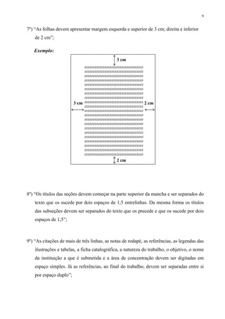 9


7º) “As folhas devem apresentar margem esquerda e superior de 3 cm; direita e inferior
    de 2 cm”;

   Exemplo:
                                                 3 cm
                              zzzzzzzzzzzzzzzzzzzzzzzzzzzzzzzzzzz
                              zzzzzzzzzzzzzzzzzzzzzzzzzzzzzzzzzzz
                              zzzzzzzzzzzzzzzzzzzzzzzzzzzzzzzzzzz
                              zzzzzzzzzzzzzzzzzzzzzzzzzzzzzzzzzzz
                              zzzzzzzzzzzzzzzzzzzzzzzzzzzzzzzzzzz
                              zzzzzzzzzzzzzzzzzzzzzzzzzzzzzzzzzzz
                              zzzzzzzzzzzzzzzzzzzzzzzzzzzzzzzzzzz
                              zzzzzzzzzzzzzzzzzzzzzzzzzzzzzzzzzzz
                         3 cm zzzzzzzzzzzzzzzzzzzzzzzzzzzzzzzzzzz 2 cm
                              zzzzzzzzzzzzzzzzzzzzzzzzzzzzzzzzzzz
                              zzzzzzzzzzzzzzzzzzzzzzzzzzzzzzzzzzz
                              zzzzzzzzzzzzzzzzzzzzzzzzzzzzzzzzzzz
                              zzzzzzzzzzzzzzzzzzzzzzzzzzzzzzzzzzz
                              zzzzzzzzzzzzzzzzzzzzzzzzzzzzzzzzzzz
                              zzzzzzzzzzzzzzzzzzzzzzzzzzzzzzzzzzz
                              zzzzzzzzzzzzzzzzzzzzzzzzzzzzzzzzzzz
                              zzzzzzzzzzzzzzzzzzzzzzzzzzzzzzzzzzz
                              zzzzzzzzzzzzzzzzzzzzzzzzzzzzzzzzzzz
                              zzzzzzzzzzzzzzzzzzzzzzzzzzzzzzzzzzz
                              zzzzzzzzzzzzzzzzzzzzzzzzzzzzzzzzzzz
                              zzzzzzzzzzzzzzzzzzzzzzzzzzzzzzzzzzz
                                                 2 cm




8º) “Os títulos das seções devem começar na parte superior da mancha e ser separados do
    texto que os sucede por dois espaços de 1,5 entrelinhas. Da mesma forma os títulos
    das subseções devem ser separados do texto que os precede e que os sucede por dois
    espaços de 1,5”;



9º) “As citações de mais de três linhas, as notas de rodapé, as referências, as legendas das
    ilustrações e tabelas, a ficha catalográfica, a natureza do trabalho, o objetivo, o nome
    da instituição a que é submetida e a área de concentração devem ser digitadas em
    espaço simples. Já as referências, ao final do trabalho, devem ser separadas entre si
    por espaço duplo”;
 