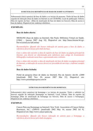101


             ESTRUTURA DAS REFERÊNCIAS DE BASES DE DADOS NA INTERNET:


Sobrenome(s) do(s) autor(es) da base de dados e as iniciais do prenome. Título da base de dados
seguida da indicação [base de dados na Internet ou em CD-ROM]. Local de publicação: Editora.
Data de registro da base - [Data de atualização da base de dados (se houver); Data de acesso à
base de dados]. Disponível em: endereço eletrônico.

EXEMPLOS:

       Base de dados aberta:

       MEDLINE [base de dados na Internet]. São Paulo: Biblioteca Virtual em Saúde.
       [1966] – [acesso 2007 Aug 10]. Disponível em: http://bases.bireme.br/cgi-
       bin/wxislind.exe/iah/online/
       Recomendações: Quando não houver indicação de autoria para a base de dados, a
       referência deverá iniciar pelo título da base.

       Caso o aluno não encontre a data de registro da base de dados na página principal da
       Internet, esta deverá ser determinada pela referência mais antiga do levantamento
       bibliográfico realizado nesta base e apresentada entre colchetes.

       Caso o aluno não encontre a data de atualização da base de dados na página principal
       da Internet, a indicação do acesso deverá ser precedida de um traço, conforme exemplo
       acima.

       Base de dados fechada:

       Portal da pesquisa [base de dados na Internet]. Rio de Janeiro: dot.lib. c2000
       [atualizado 2005 Nov 20; acesso 2007 Mar 23]. Disponível em:
       http://www.portaldapesquisa.com.br


                       ESTRUTURA DAS REFERÊNCIAS DE HOMEPAGE:


Sobrenome(s) do(s) autor(res) da homepage e as iniciais do prenome. Título e subtítulo (se
houver) seguido da indicação [homepage na Internet]. Local: Editora; Data de registro da
homepage [Data de atualização da homepage (se houver); Data de acesso à homepage].
Disponível em: endereço eletrônico.

EXEMPLO:

       Cancer-Pain.org [homepage na Internet]. New York: Association of Cancer Online
       Resources, Inc.; c2000-01 [atualizado 2002 May 16; acesso 2002 Jul 9].
       Disponível em: http://www.cancer-pain.org
       Recomendações: Quando não houver indicação de autoria para a homepage, a
       referência deverá iniciar pelo título da página.
 