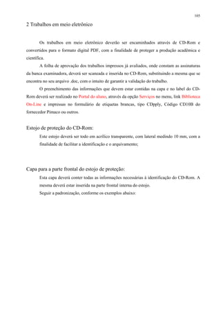 105

2 Trabalhos em meio eletrônico


        Os trabalhos em meio eletrônico deverão ser encaminhados através de CD-Rom e
convertidos para o formato digital PDF, com a finalidade de proteger a produção acadêmica e
científica.
        A folha de aprovação dos trabalhos impressos já avaliados, onde constam as assinaturas
da banca examinadora, deverá ser scaneada e inserida no CD-Rom, substituindo a mesma que se
encontra no seu arquivo .doc, com o intuito de garantir a validação do trabalho.
        O preenchimento das informações que devem estar contidas na capa e no label do CD-
Rom deverá ser realizado no Portal do aluno, através da opção Serviços no menu, link Biblioteca
On-Line e impressas no formulário de etiquetas brancas, tipo CDpply, Código CD10B do
fornecedor Pimaco ou outros.


Estojo de proteção do CD-Rom:
        Este estojo deverá ser todo em acrílico transparente, com lateral medindo 10 mm, com a
        finalidade de facilitar a identificação e o arquivamento;




Capa para a parte frontal do estojo de proteção:
        Esta capa deverá conter todas as informações necessárias à identificação do CD-Rom. A
        mesma deverá estar inserida na parte frontal interna do estojo.
        Seguir a padronização, conforme os exemplos abaixo:
 