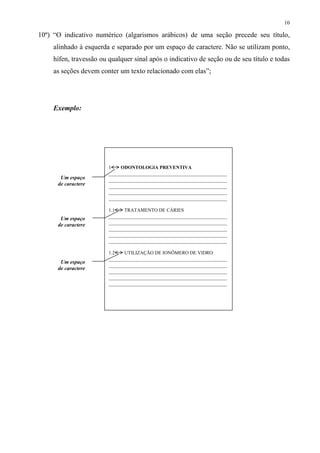 10

10º) “O indicativo numérico (algarismos arábicos) de uma seção precede seu título,
    alinhado à esquerda e separado por um espaço de caractere. Não se utilizam ponto,
    hífen, travessão ou qualquer sinal após o indicativo de seção ou de seu título e todas
    as seções devem conter um texto relacionado com elas”;




    Exemplo:




                        1     ODONTOLOGIA PREVENTIVA
                        ____________________________________________
       Um espaço        ____________________________________________
      de caractere      ____________________________________________
                        ____________________________________________
                        ____________________________________________

                        1.1    TRATAMENTO DE CÁRIES
       Um espaço        ____________________________________________
      de caractere      ____________________________________________
                        ____________________________________________
                        ____________________________________________
                        ____________________________________________

                        1.2    UTILIZAÇÃO DE IONÔMERO DE VIDRO
                        ____________________________________________
       Um espaço
                        ____________________________________________
      de caractere
                        ____________________________________________
                        ____________________________________________
                        ____________________________________________
 