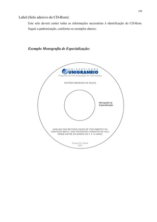 109

Label (Selo adesivo do CD-Rom):
     Este selo deverá conter todas as informações necessárias à identificação do CD-Rom.
     Seguir a padronização, conforme os exemplos abaixo:




     Exemplo Monografia de Especialização:




                           Programa de Pós-Graduação em Odontologia


                                ANTÔNIO MENEZES DE SOUZA




                                                                Monografia de
                                                                Especialização




                       ANÁLISE DAS METODOLOGIAS DE TRATAMENTO DA
                      DENTIÇÃO MISTA DOS PACIENTES CARENTES DE VILA
                           VERDE ENTRE AS IDADES DE 0 A 12 ANOS.



                                       Duque de Caxias
                                            2007
 
