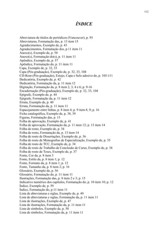 112



                                         ÍNDICE

Abreviatura de títulos de periódicos (Vancouver), p. 93
Abreviaturas, Formatação das, p. 13 item 15
Agradecimentos, Exemplo de, p. 43
Agradecimentos, Formatação dos, p.11 item 11
Anexo(s), Exemplo de, p. 58
Anexo(s), Formatação do(s), p. 11 item 11
Apêndice, Exemplo de, p. 57
Apêndice, Formatação do, p. 11 item 11
Capa, Exemplo de, p. 32, 33
Capa (Pós-graduação), Exemplo de, p. 32, 33, 104
CD-Rom (Pós-graduação), Estojo, Capa e Selo adesivo do, p. 105-111
Dedicatória, Exemplo de, p. 42
Dedicatória, Formatação da, p. 11 item 12
Digitação, Formatação da, p. 8 item 2, 3, 4 e 6; p. 9-16
Encadernação (Pós-graduação), Exemplo de, p. 32, 33, 104
Epígrafe, Exemplo de, p. 44
Epígrafe, Formatação da, p. 11 item 12
Errata, Exemplo de, p. 40
Errata, Formatação da, p. 11 item 11
Espacejamento entre linhas, p. 8 item 4; p. 9 item 8, 9; p. 16
Ficha catalográfica, Exemplo de, p. 38, 39
Figuras, Formatação das, p. 15
Folha de aprovação, Exemplo de, p. 41
Folha de aprovação, Formatação da, p. 11 item 12; p. 13 item 14
Folha de rosto, Exemplo de, p. 34
Folha de rosto, Formatação da, p. 13 item 14
Folha de rosto de Dissertações, Exemplo de, p. 36
Folha de rosto de Monografias de Especialização, Exemplo de, p. 35
Folha de rosto de TCC, Exemplo de, p. 34
Folha de rosto de Trabalho de Conclusão de Curso, Exemplo de, p. 34
Folha de rosto de Teses, Exemplo de, p. 37
Fonte, Cor da, p. 8 item 3
Fonte, Estilo da, p. 8 item 1; p. 12
Fonte, Formato da, p. 8 item 1; p. 12
Fonte, Tamanho da, p. 8 item 2; p. 16
Glossário, Exemplo de, p. 56
Glossário, Formatação do, p. 11 item 11
Ilustrações, Formatação das, p. 8 item 2 e 3; p. 15
Indicativo numérico dos capítulos, Formatação do, p. 10 item 10; p. 12
Índice, Exemplo de, p. 59
Índice, Formatação do, p.11 item 11
Lista de abreviaturas e siglas, Exemplo de, p. 49
Lista de abreviaturas e siglas, Formatação da, p. 11 item 11
Lista de ilustrações, Exemplo de, p. 47
Lista de ilustrações, Formatação da, p. 11 item 11
Lista de símbolos, Exemplo de, p. 50
Lista de símbolos, Formatação da, p. 11 item 11
 