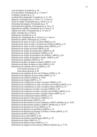 113

Lista de tabelas, Exemplo de, p. 48
Lista de tabelas, Formatação da, p. 11 item 11
Lombada, Exemplo de, p. 33
Lombada (Pós-graduação), Exemplo de, p. 33, 104
Margens, Formatação das, p. 9 item 7, p. 13 item 14
Notas de rodapé, Formatação das, p. 8 item 2; p. 16
Numeração das páginas, Formatação da, p. 14
Numeração dos capítulos, Formatação da, p. 10; p. 12
Paginação do trabalho, Formatação da, p. 8 item 2; 14
Páginas sem título, Formatação das, p. 11 item 12
Papel, Tamanho do, p. 8 item 5
Referências, Exemplo de, p. 55
Referências, Formatação das, p. 9 item 9; p. 11 item 11
Referências ABNT, Elaboração de, p. 60-85
Referências de Anais no todo e em parte (ABNT), p. 69
Referências de Anais no todo e em parte em CD-Rom (ABNT), p. 81
Referências de Anais no todo e em parte online (ABNT), p. 81
Referências de Artigos de jornal (ABNT), p. 68
Referências de Artigos de jornal online (ABNT), p. 80
Referências de Artigos de periódicos (ABNT), p. 68
Referências de Artigos de periódicos em CD-Rom (ABNT), p. 80
Referências de Artigos de periódicos online (ABNT), p. 80
Referências de Apelação (ABNT), p. 76
Referências de Bases de dados em partes (ABNT), p. 85
Referências de Bases de dados no todo (ABNT), p. 84
Referências de Capítulos de livro (ABNT), p. 65
       Com autores pessoais, p. 65
       Sem autores pessoais, p. 66
Referências de Capítulos de livro em CD-Rom (ABNT), p. 79
Referências de Capítulos de livro online (ABNT), p. 79
Referências de CD-Rom (ABNT), p. 79-85
Referências de Código (ABNT), p. 72
Referências de Conferências no todo e em parte (ABNT), p. 69
Referências de Conferências no todo e em parte em CD-Rom (ABNT), p. 81
Referências de Conferências no todo e em parte online (ABNT), p. 81
Referências de Congressos no todo e em parte (ABNT), p. 69
Referências de Congressos no todo e em parte em CD-Rom (ABNT), p. 81
Referências de Congressos no todo e em parte online (ABNT), p. 81
Referências de Constituição Federal (ABNT), p. 70
Referências de Decreto e Decreto-lei (ABNT), p. 72
Referências de Dissertação (ABNT), p. 65
Referências de Documentos em meio eletrônico (ABNT), Modelos de, p. 78-85
Referências de Documentos jurídicos (ABNT), Modelos de, p. 70-76
Referências de Doutrina em livros (ABNT), p. 76
Referências de Doutrina em periódicos (ABNT), p. 76
Referências de Doutrina em disquete, CD-Rom e online (ABNT), p. 83
Referências de DVD (ABNT), p. 78
Referências de E-mail (ABNT), p. 84
Referências de Emenda constitucional (ABNT), p. 70
Referências de Filme (ABNT), p. 77
Referências de Habeas-corpus (ABNT), p. 75
Referências de Imagem em movimento (ABNT), Modelos de, p. 77-78
 