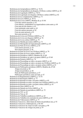 114

Referências de Jurisprudência (ABNT), p. 74-76
Referências de Jurisprudência em disquete, CD-Rom e online (ABNT), p. 82
Referências de Legislação (ABNT), p. 70-72
Referências de Legislação em disquete, CD-Rom e online (ABNT), p. 82
Referências de Lei complementar (ABNT), p. 71
Referências de Leis (ABNT), p. 70-72
Referências de Livros (ABNT), Modelos de, p. 61-66
       Com dois autores pessoais, p. 62
       Com editores, compiladores ou organizadores como autor, p. 64
       Com mais de três autores, p. 63
       Com instituição como autor, p. 63
       Com três autores pessoais, p. 62
       Com um autor pessoal, p. 61
       Sem autor pessoal, p. 64
Referências de Livros em CD-Rom (ABNT), p. 79
Referências de Livros em disquete (ABNT), p. 78
Referências de Livros online (ABNT), p. 79
Referências de Medida provisória (ABNT), p. 71
Referências de Monografia de Especialização (ABNT), p. 65
Referências de Parte de livros (ABNT), p. 65
       Com autores pessoais, p. 65
       Sem autores pessoais, p. 66
Referências de Parte de livros em CD-Rom (ABNT), p. 79
Referências de Parte de livros online (ABNT), p. 79
Referências de Periódicos (ABNT), Modelos de, 67-68
Referências de Periódicos no todo e em parte (ABNT), p. 67-68
Referências de Portaria (ABNT), p. 74
Referências de Proceedings no todo e em parte (ABNT), p. 69
Referências de Proceedings no todo e em parte em CD-Rom (ABNT), p. 81
Referências de Proceedings no todo e em parte online (ABNT), p. 81
Referências de Publicações periódicas (ABNT), Modelos de, 67-68
       Artigos de jornal, p. 68
       Artigos de periódicos, p. 68
       Parte de Publicações periódicas, p. 67
       Publicações periódicas como um todo, p. 67
Referências de Regulamentos (ABNT), p. 73-74
Referências de Resolução (ABNT), p. 73
Referências de Reunião no todo e em parte (ABNT), p. 69
Referências de Reunião no todo e em parte em CD-Rom (ABNT), p. 81
Referências de Reunião no todo e em parte online (ABNT), p. 81
Referências de Sites (ABNT), p. 83
Referências de Súmula em livros (ABNT), p. 74
Referências de Súmula em periódicos (ABNT), p. 75
Referências de TCC, p. 65
Referências de Tese, p. 65
Referências de Trabalhos acadêmicos (ABNT), p. 65
Referências de Trabalhos de conclusão de curso (ABNT), p. 65
Referências de Videocassete (ABNT), p. 77
Referências Vancouver, Abreviatura de títulos de periódicos nas, p. 93
Referências Vancouver, Elaboração de, p. 86-101
Referências Vancouver de Anais no todo e em parte, p. 90
Referências Vancouver de Artigos de jornal, p. 97
 