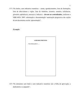 11

11º) “Os títulos, sem indicativo numérico – errata, agradecimentos, lista de ilustrações,
     lista de abreviaturas e siglas, lista de símbolos, resumos, sumário, referências,
     glossário, apêndice(s), anexo(s) e índice(s) – devem ser centralizados, conforme a
     NBR 6024: 2003: informação e documentação: numeração progressiva das seções
     de um documento escrito: apresentação”;




     Exemplo:




                                      AGRADECIMENTOS

                            Aos meus pais e ....




12º) “Os elementos sem título e sem indicativo numérico são a folha de aprovação, a
     dedicatória e a epígrafe”;
 