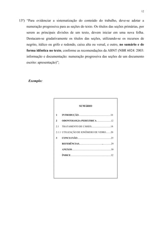 12


13º) “Para evidenciar a sistematização do conteúdo do trabalho, deve-se adotar a
    numeração progressiva para as seções do texto. Os títulos das seções primárias, por
    serem as principais divisões de um texto, devem iniciar em uma nova folha.
    Destacam-se gradativamente os títulos das seções, utilizando-se os recursos de
    negrito, itálico ou grifo e redondo, caixa alta ou versal, e outro, no sumário e de
    forma idêntica no texto, conforme as recomendações da ABNT (NBR 6024: 2003:
    informação e documentação: numeração progressiva das seções de um documento
    escrito: apresentação)”;




      Exemplo:




                                                        SUMÁRIO


                         1     INTRODUÇÃO.....................................................10

                         2     ODONTOLOGIA PEDIÁTRICA........................12

                         2.1   TRATAMENTO DE CÁRIES................................18

                         2.1.1 UTILIZAÇÃO DE IONÔMERO DE VIDRO........20

                         3     CONCLUSÃO........................................................25

                               REFERÊNCIAS.....................................................29

                               ANEXOS.................................................................30

                               ÍNDICE...................................................................32
 