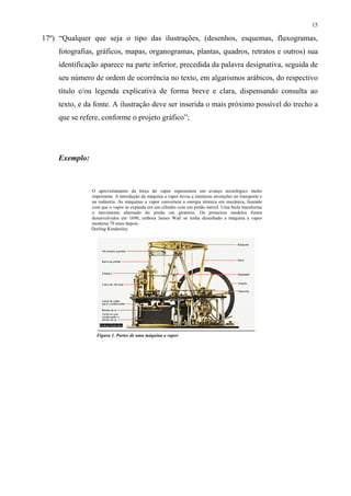 15

17º) “Qualquer que seja o tipo das ilustrações, (desenhos, esquemas, fluxogramas,
    fotografias, gráficos, mapas, organogramas, plantas, quadros, retratos e outros) sua
    identificação aparece na parte inferior, precedida da palavra designativa, seguida de
    seu número de ordem de ocorrência no texto, em algarismos arábicos, do respectivo
    título e/ou legenda explicativa de forma breve e clara, dispensando consulta ao
    texto, e da fonte. A ilustração deve ser inserida o mais próximo possível do trecho a
    que se refere, conforme o projeto gráfico”;




    Exemplo:



               O aproveitamento da força do vapor representou um avanço tecnológico muito
               importante. A introdução da máquina a vapor levou a inúmeras invenções no transporte e
               na indústria. As máquinas a vapor convertem a energia térmica em mecânica, fazendo
               com que o vapor se expanda em um cilindro com um pistão móvel. Uma biela transforma
               o movimento alternado do pistão em giratório. Os primeiros modelos foram
               desenvolvidos em 1690, embora James Watt só tenha desenhado a máquina a vapor
               moderna 70 anos depois.
               Dorling Kindersley




                 Figura 1. Partes de uma máquina a vapor
 