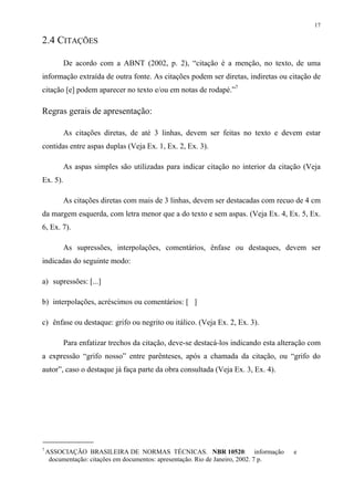 17

2.4 CITAÇÕES

          De acordo com a ABNT (2002, p. 2), “citação é a menção, no texto, de uma
informação extraída de outra fonte. As citações podem ser diretas, indiretas ou citação de
citação [e] podem aparecer no texto e/ou em notas de rodapé.”7

Regras gerais de apresentação:

          As citações diretas, de até 3 linhas, devem ser feitas no texto e devem estar
contidas entre aspas duplas (Veja Ex. 1, Ex. 2, Ex. 3).

          As aspas simples são utilizadas para indicar citação no interior da citação (Veja
Ex. 5).

          As citações diretas com mais de 3 linhas, devem ser destacadas com recuo de 4 cm
da margem esquerda, com letra menor que a do texto e sem aspas. (Veja Ex. 4, Ex. 5, Ex.
6, Ex. 7).

          As supressões, interpolações, comentários, ênfase ou destaques, devem ser
indicadas do seguinte modo:

a) supressões: [...]

b) interpolações, acréscimos ou comentários: [ ]

c) ênfase ou destaque: grifo ou negrito ou itálico. (Veja Ex. 2, Ex. 3).

          Para enfatizar trechos da citação, deve-se destacá-los indicando esta alteração com
a expressão “grifo nosso” entre parênteses, após a chamada da citação, ou “grifo do
autor”, caso o destaque já faça parte da obra consultada (Veja Ex. 3, Ex. 4).




7
    ASSOCIAÇÃO BRASILEIRA DE NORMAS TÉCNICAS. NBR 10520: informação                   e
     documentação: citações em documentos: apresentação. Rio de Janeiro, 2002. 7 p.
 