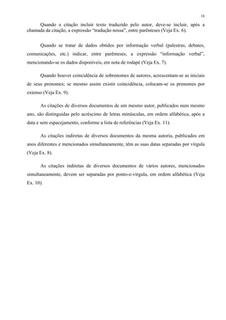 18

     Quando a citação incluir texto traduzido pelo autor, deve-se incluir, após a
chamada da citação, a expressão “tradução nossa”, entre parênteses (Veja Ex. 6).


      Quando se tratar de dados obtidos por informação verbal (palestras, debates,
comunicações, etc.) indicar, entre parênteses, a expressão “informação verbal”,
mencionando-se os dados disponíveis, em nota de rodapé (Veja Ex. 7).

      Quando houver coincidência de sobrenomes de autores, acrescentam-se as iniciais
de seus prenomes; se mesmo assim existir coincidência, colocam-se os prenomes por
extenso (Veja Ex. 9).

      As citações de diversos documentos de um mesmo autor, publicados num mesmo
ano, são distinguidas pelo acréscimo de letras minúsculas, em ordem alfabética, após a
data e sem espacejamento, conforme a lista de referências (Veja Ex. 11).

      As citações indiretas de diversos documentos da mesma autoria, publicados em
anos diferentes e mencionados simultaneamente, têm as suas datas separadas por vírgula
(Veja Ex. 8).

      As citações indiretas de diversos documentos de vários autores, mencionados
simultaneamente, devem ser separadas por ponto-e-vírgula, em ordem alfabética (Veja
Ex. 10).
 