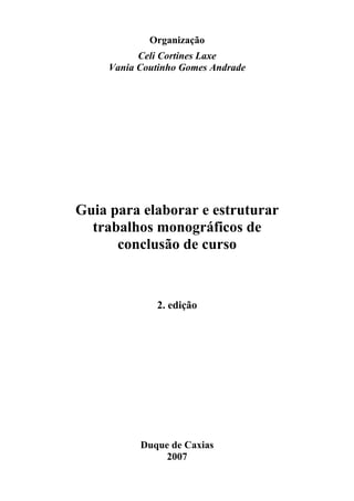 Organização
           Celi Cortines Laxe
     Vania Coutinho Gomes Andrade




Guia para elaborar e estruturar
  trabalhos monográficos de
      conclusão de curso



              2. edição




           Duque de Caxias
                2007
 
