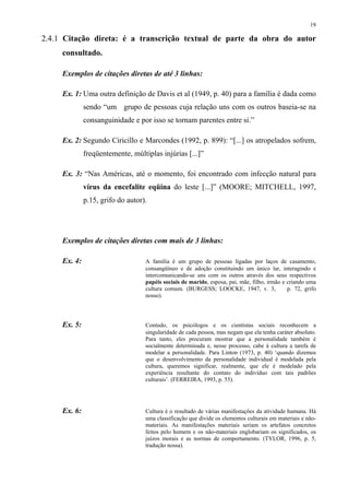 19

2.4.1 Citação direta: é a transcrição textual de parte da obra do autor
     consultado.

     Exemplos de citações diretas de até 3 linhas:

     Ex. 1: Uma outra definição de Davis et al (1949, p. 40) para a família é dada como
              sendo “um grupo de pessoas cuja relação uns com os outros baseia-se na
              consanguinidade e por isso se tornam parentes entre si.”

     Ex. 2: Segundo Ciricillo e Marcondes (1992, p. 899): “[...] os atropelados sofrem,
              freqüentemente, múltiplas injúrias [...]”

     Ex. 3: “Nas Américas, até o momento, foi encontrado com infecção natural para
              vírus da encefalite eqüina do leste [...]” (MOORE; MITCHELL, 1997,
              p.15, grifo do autor).




     Exemplos de citações diretas com mais de 3 linhas:

     Ex. 4:                        A família é um grupo de pessoas ligadas por laços de casamento,
                                   consangüíneo e de adoção constituindo um único lar, interagindo e
                                   intercomunicando-se uns com os outros através dos seus respectivos
                                   papéis sociais de marido, esposa, pai, mãe, filho, irmão e criando uma
                                   cultura comum. (BURGESS; LOOCKE, 1947, v. 3,               p. 72, grifo
                                   nosso).




     Ex. 5:                        Contudo, os psicólogos e os cientistas sociais reconhecem a
                                   singularidade de cada pessoa, mas negam que ela tenha caráter absoluto.
                                   Para tanto, eles procuram mostrar que a personalidade também é
                                   socialmente determinada e, nesse processo, cabe à cultura a tarefa de
                                   modelar a personalidade. Para Linton (1973, p. 40) ‘quando dizemos
                                   que o desenvolvimento da personalidade individual é modelada pela
                                   cultura, queremos significar, realmente, que ele é modelado pela
                                   experiência resultante do contato do indivíduo com tais padrões
                                   culturais’. (FERREIRA, 1993, p. 55).




     Ex. 6:                        Cultura é o resultado de várias manifestações da atividade humana. Há
                                   uma classificação que divide os elementos culturais em materiais e não-
                                   materiais. As manifestações materiais seriam os artefatos concretos
                                   feitos pelo homem e os não-materiais englobariam os significados, os
                                   juízos morais e as normas de comportamento. (TYLOR, 1996, p. 5,
                                   tradução nossa).
 