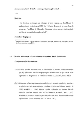 20

     Exemplos de citação de dados obtidos por informação verbal:

     Ex.7

     No texto:

                No Brasil, a sociologia da educação é bem recente. As faculdades de
                pedagogia são posteriores a 1930. Em 1931, por decreto do governo federal,
                criou-se a Faculdade de Educação, Ciências e Letras, anexa à Universidade
                do Rio de Janeiro (informação verbal)1.

      No rodapé da página:

       1
           Palestra proferida por Roberto Martins Ferreira no Congresso Brasileiro de Educação, no Rio
           de Janeiro, em março de 2000.




2.4.2 Citação indireta: é o texto baseado na obra do autor consultado.

     Exemplos de citações indiretas:



     Ex. 8: Vários estudos mostram que a “incidência de trauma crânio-encefálico
                (TCE)” é bastante elevada em populações traumatizadas e, que o TCE é um
                agravante no prognóstico de vítimas de trauma (KOIZUMI, 1984, 1990).



     Ex. 9: O uso de métodos contraceptivos obtidos no presente estudo foi similar a
                resultados encontrados em outro estudo realizado em Pelotas, no ano de
                1992 (COSTA, J., 1996). Outros estudos realizados no sudeste do país
                também mostram menor nível socioeconômico (COSTA, Silva, 1989).
                Contudo, a pílula e a esterilização como métodos mais prevalentes têm sido
                apontado em vários estudos (COSTA, Souza, 1977).
 