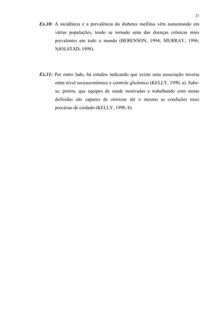 21

Ex.10: A incidência e a prevalência do diabetes mellitus vêm aumentando em
       várias populações, tendo se tornado uma das doenças crônicas mais
       prevalentes em todo o mundo (BERENSON, 1994; MURRAY, 1996;
       NJOLSTAD, 1998).




Ex.11: Por outro lado, há estudos indicando que existe uma associação inversa
       entre nível socioeconômico e controle glicêmico (KELLY, 1990, a). Sabe-
       se, porém, que equipes de saúde motivadas e trabalhando com metas
       definidas são capazes de otimizar até o mesmo as condições mais
       precárias de cuidado (KELLY, 1990, b).
 