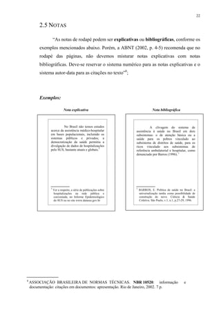 22

         2.5 NOTAS

                   “As notas de rodapé podem ser explicativas ou bibliográficas, conforme os
         exemplos mencionados abaixo. Porém, a ABNT (2002, p. 4-5) recomenda que no
         rodapé das páginas, não devemos misturar notas explicativas com notas
         bibliográficas. Deve-se reservar o sistema numérico para as notas explicativas e o
         sistema autor-data para as citações no texto”8;




         Exemplos:

                            Nota explicativa                                    Nota bibliográfica



                        No Brasil não temos estudos                         A clivagem do sistema de
               acerca da assistência médico-hospitalar            assistência à saúde no Brasil em dois
               em bases populacionais, incluindo os               subsistemas: o de atenção básica ou a
               sistemas públicos e privados; a                    saúde para os pobres vinculado ao
               democratização da saúde permitiu a                 subsistema de distritos de saúde, para os
               divulgação de dados de hospitalizações             ricos vinculado aos subsistemas de
               pelo SUS, bastante atuais e globais.1              referência ambulatorial e hospitalar, como
                                                                  denunciado por Barros (1996). 1




               1                                                  1
                   Ver a respeito, a série de publicações sobre       BARROS, E. Política de saúde no Brasil: a
                   hospitalizações na rede pública e                  universalização tardia como possibilidade de
                   conveniada, no Informe Epidemiológico              construção do novo. Ciência & Saúde
                   do SUS ou no site www.datasus.gov.br               Coletiva. São Paulo, v.1, n.1, p.27-29, 1996.




8
    ASSOCIAÇÃO BRASILEIRA DE NORMAS TÉCNICAS. NBR 10520: informação                                       e
    documentação: citações em documentos: apresentação. Rio de Janeiro, 2002. 7 p.
 