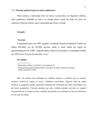 23

2.5.1 Sistema numérico para as notas explicativas:

       Neste sistema, a numeração deve ser única e consecutiva, em algarismo arábico,
entre parênteses, alinhado ao texto, ou situada pouco acima da linha do texto em
expoente à linha do mesmo, após a pontuação que fecha a citação.



       Exemplo:


       No texto:
       A população local, em 1996, segundo a Fundação Sistema Estadual de Análise de
Dados (SEADE) era de 452.804 pessoas, sendo a renda média per capita de
aproximadamente U$ 5.000. 1 Segundo dados oficiais do município a mortalidade infantil
em 1993 foi de 16,3 por mil nascidos vivos.2

       No rodapé:

       1
           Informações obtidas via internet: www.seade.gov.br
       2
           Prefeitura Municipal de Ribeirão Preto. Secretaria de Saúde. Sistema de Coleta e
           Análise Estatísticas Vitais.



       Obs.: Os sistemas mais utilizados em trabalhos técnicos e científicos são os sistemas
numérico (ordem de citação no texto) e alfabético (autor-data). Algumas obras de cunho
histórico ou geográfico podem apresentar ordenação das referências por datas (cronológico) ou
por locais (geográfico). Contudo, qualquer que seja o método adotado, este deve ser seguido
consistentemente ao longo de todo o trabalho, permitindo sua correlação na lista de referências
ou em notas de rodapé.
 