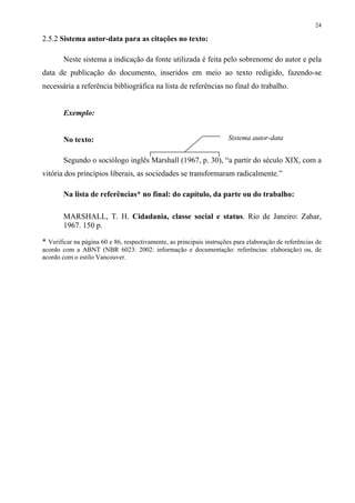 24

2.5.2 Sistema autor-data para as citações no texto:

        Neste sistema a indicação da fonte utilizada é feita pelo sobrenome do autor e pela
data de publicação do documento, inseridos em meio ao texto redigido, fazendo-se
necessária a referência bibliográfica na lista de referências no final do trabalho.


        Exemplo:


        No texto:                                                     Sistema autor-data


        Segundo o sociólogo inglês Marshall (1967, p. 30), “a partir do século XIX, com a
vitória dos princípios liberais, as sociedades se transformaram radicalmente.”

        Na lista de referências* no final: do capítulo, da parte ou do trabalho:

        MARSHALL, T. H. Cidadania, classe social e status. Rio de Janeiro: Zahar,
        1967. 150 p.

* Verificar na página 60 e 86, respectivamente, as principais instruções para elaboração de referências de
acordo com a ABNT (NBR 6023: 2002: informação e documentação: referências: elaboração) ou, de
acordo com o estilo Vancouver.
 