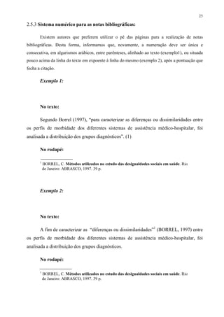 25

2.5.3 Sistema numérico para as notas bibliográficas:

       Existem autores que preferem utilizar o pé das páginas para a realização de notas
bibliográficas. Desta forma, informamos que, novamente, a numeração deve ser única e
consecutiva, em algarismos arábicos, entre parênteses, alinhado ao texto (exemplo1), ou situada
pouco acima da linha do texto em expoente à linha do mesmo (exemplo 2), após a pontuação que
fecha a citação.

       Exemplo 1:




       No texto:

       Segundo Borrel (1997), “para caracterizar as diferenças ou dissimilaridades entre
os perfis de morbidade dos diferentes sistemas de assistência médico-hospitalar, foi
analisada a distribuição dos grupos diagnósticos”. (1)

       No rodapé:

       1
           BORREL, C. Métodos utilizados no estudo das desigualdades sociais em saúde. Rio
           de Janeiro: ABRASCO, 1997. 39 p.




       Exemplo 2:




       No texto:

       A fim de caracterizar as “diferenças ou dissimilaridades”1 (BORREL, 1997) entre
os perfis de morbidade dos diferentes sistemas de assistência médico-hospitalar, foi
analisada a distribuição dos grupos diagnósticos.

       No rodapé:

       1
           BORREL, C. Métodos utilizados no estudo das desigualdades sociais em saúde. Rio
           de Janeiro: ABRASCO, 1997. 39 p.
 