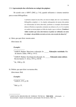 26

2.5.4 Apresentação das referências no rodapé das páginas:

         De acordo com a ABNT (2002, p. 5-6), quando utilizamos o sistema numérico
para as notas bibliográficas:

                             A primeira citação de uma obra, em nota de rodapé, deve ter a sua referência
                             bibliográfica completa [...]. As citações subsequentes da mesma obra podem
                             ser referenciadas de forma abreviada, [conforme os exemplos discriminados
                             abaixo]. [Porém] as expressões constantes nas alíneas a), b), c) e f), só podem
                             ser usadas na mesma página ou folha da citação a que se referem. [Também é
                             válido ressaltar que estas abreviaturas só podem ser utilizadas em notas
                             de rodapé e são proibidas em meio ao texto, com exceção da alínea h)].9

a) Idem, que quer dizer: mesmo autor.

     Abreviatura: Id.


         Exemplo:

         1
             SARUP, Madam. Marxismo e educação. In: _____. Educação e sociedade. Rio
             de Janeiro: Zahar, 1980. p. 10-12.
         2
             SARUP, Madam. Sociologia da educação. In: _____. Educação como cultura.
             Rio de Janeiro: F. Alves, 1975. p. 40-50.
         3
             Id., 1980, p. 20.



b) Ibidem, que quer dizer: na mesma obra.
     Abreviatura: Ibid.

         Exemplo:

         4
             SARUP, 1975, p. 60.

         5
             Ibid., p. 15.




9
    ASSOCIAÇÃO BRASILEIRA DE NORMAS TÉCNICAS. NBR 10520: informação                               e
    documentação: citações em documentos: apresentação. Rio de Janeiro, 2002. 7 p.
 