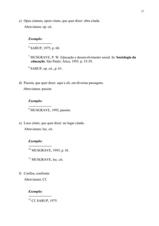 27


c) Opus citatum, opere citato, que quer dizer: obra citada.
   Abreviatura: op. cit.


      Exemplo:

      6
          SARUP, 1975, p. 60.

      7
          MUSGRAVE, P. W. Educação e desenvolvimento social. In: Sociologia da
          educação. São Paulo: Ática, 1993. p. 33-39.
      8
          SARUP, op. cit., p. 61.



d) Passim, que quer dizer: aqui e ali, em diversas passagens.
   Abreviatura: passim


      Exemplo:

      9
          MUSGRAVE, 1993, passim.


e) Loco citato, que quer dizer: no lugar citado.
   Abreviatura: loc. cit.


      Exemplo:

      10
           MUSGRAVE, 1993, p. 41.

      11
           MUSGRAVE, loc. cit.


f) Confira, confronte
   Abreviatura: Cf.


      Exemplo:

      12
           Cf. SARUP, 1975.
 