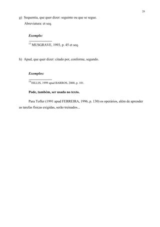 28

g) Sequentia, que quer dizer: seguinte ou que se segue.
    Abreviatura: et seq.


       Exemplo:

       13
            MUSGRAVE, 1993, p. 45 et seq.



h) Apud, que quer dizer: citado por, conforme, segundo.



       Exemplos:

       14
            HILLIS, 1999 apud BARROS, 2000, p. 101.


       Pode, também, ser usada no texto.

       Para Tofler (1991 apud FERREIRA, 1996, p. 130) os operários, além de aprender
as tarefas físicas exigidas, serão treinados...
 