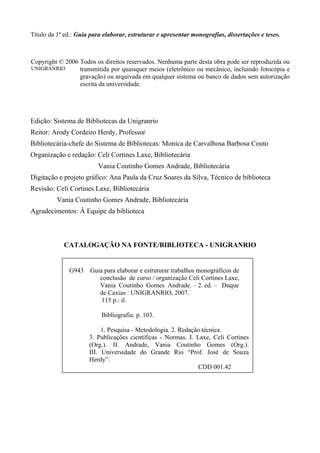 Título da 1ª ed.: Guia para elaborar, estruturar e apresentar monografias, dissertações e teses.



Copyright © 2006 Todos os direitos reservados. Nenhuma parte desta obra pode ser reproduzida ou
UNIGRANRIO       transmitida por quaisquer meios (eletrônico ou mecânico, incluindo fotocópia e
                 gravação) ou arquivada em qualquer sistema ou banco de dados sem autorização
                 escrita da universidade.




Edição: Sistema de Bibliotecas da Unigranrio
Reitor: Arody Cordeiro Herdy, Professor
Bibliotecária-chefe do Sistema de Bibliotecas: Monica de Carvalhosa Barbosa Couto
Organização e redação: Celi Cortines Laxe, Bibliotecária
                          Vania Coutinho Gomes Andrade, Bibliotecária
Digitação e projeto gráfico: Ana Paula da Cruz Soares da Silva, Técnico de biblioteca
Revisão: Celi Cortines Laxe, Bibliotecária
          Vania Coutinho Gomes Andrade, Bibliotecária
Agradecimentos: À Equipe da biblioteca



            CATALOGAÇÃO NA FONTE/BIBLIOTECA - UNIGRANRIO


              G943    Guia para elaborar e estruturar trabalhos monográficos de
                         conclusão de curso / organização Celi Cortines Laxe,
                         Vania Coutinho Gomes Andrade. – 2. ed. – Duque
                         de Caxias : UNIGRANRIO, 2007.
                          115 p.: il.

                           Bibliografia: p. 103.

                           1. Pesquisa - Metodologia. 2. Redação técnica.
                      3. Publicações científicas - Normas. I. Laxe, Celi Cortines
                      (Org.). II. Andrade, Vania Coutinho Gomes (Org.).
                      III. Universidade do Grande Rio “Prof. José de Souza
                      Herdy”.
                                                                CDD 001.42
 
