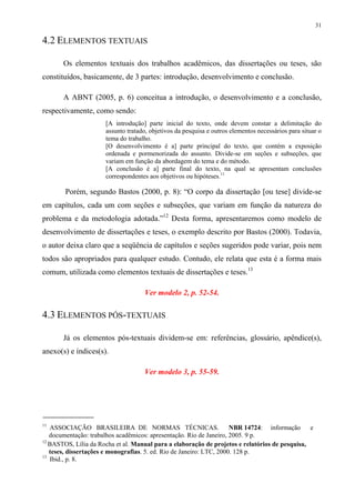 31

4.2 ELEMENTOS TEXTUAIS

       Os elementos textuais dos trabalhos acadêmicos, das dissertações ou teses, são
constituídos, basicamente, de 3 partes: introdução, desenvolvimento e conclusão.

       A ABNT (2005, p. 6) conceitua a introdução, o desenvolvimento e a conclusão,
respectivamente, como sendo:
                      [A introdução] parte inicial do texto, onde devem constar a delimitação do
                      assunto tratado, objetivos da pesquisa e outros elementos necessários para situar o
                      tema do trabalho.
                      [O desenvolvimento é a] parte principal do texto, que contém a exposição
                      ordenada e pormenorizada do assunto. Divide-se em seções e subseções, que
                      variam em função da abordagem do tema e do método.
                      [A conclusão é a] parte final do texto, na qual se apresentam conclusões
                      correspondentes aos objetivos ou hipóteses.11

        Porém, segundo Bastos (2000, p. 8): “O corpo da dissertação [ou tese] divide-se
em capítulos, cada um com seções e subseções, que variam em função da natureza do
problema e da metodologia adotada.”12 Desta forma, apresentaremos como modelo de
desenvolvimento de dissertações e teses, o exemplo descrito por Bastos (2000). Todavia,
o autor deixa claro que a seqüência de capítulos e seções sugeridos pode variar, pois nem
todos são apropriados para qualquer estudo. Contudo, ele relata que esta é a forma mais
comum, utilizada como elementos textuais de dissertações e teses.13

                                    Ver modelo 2, p. 52-54.

4.3 ELEMENTOS PÓS-TEXTUAIS

       Já os elementos pós-textuais dividem-se em: referências, glossário, apêndice(s),
anexo(s) e índices(s).

                                    Ver modelo 3, p. 55-59.




11
   ASSOCIAÇÃO BRASILEIRA DE NORMAS TÉCNICAS.                          NBR 14724: informação     e
   documentação: trabalhos acadêmicos: apresentação. Rio de Janeiro, 2005. 9 p.
12
   BASTOS, Lília da Rocha et al. Manual para a elaboração de projetos e relatórios de pesquisa,
   teses, dissertações e monografias. 5. ed. Rio de Janeiro: LTC, 2000. 128 p.
13
   Ibid., p. 8.
 
