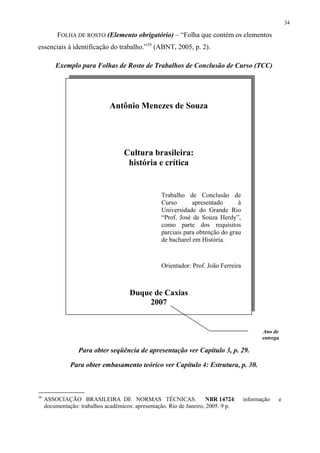 34

          FOLHA DE ROSTO (Elemento obrigatório) – “Folha que contém os elementos
essenciais à identificação do trabalho.”16 (ABNT, 2005, p. 2).

         Exemplo para Folhas de Rosto de Trabalhos de Conclusão de Curso (TCC)




                               Antônio Menezes de Souza




                                    Cultura brasileira:
                                     história e crítica


                                                   Trabalho de Conclusão de
                                                   Curso       apresentado      à
                                                   Universidade do Grande Rio
                                                   “Prof. José de Souza Herdy”,
                                                   como parte dos requisitos
                                                   parciais para obtenção do grau
                                                   de bacharel em História.



                                                   Orientador: Prof. João Ferreira



                                       Duque de Caxias
                                           2007


                                                                                            Ano de
                                                                                            entrega

                  Para obter seqüência de apresentação ver Capítulo 3, p. 29.

               Para obter embasamento teórico ver Capítulo 4: Estrutura, p. 30.



16
     ASSOCIAÇÃO BRASILEIRA DE NORMAS TÉCNICAS.                         NBR 14724:    informação   e
     documentação: trabalhos acadêmicos: apresentação. Rio de Janeiro, 2005. 9 p.
 