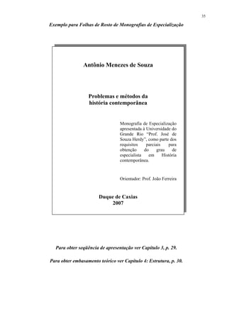 35

Exemplo para Folhas de Rosto de Monografias de Especialização




                Antônio Menezes de Souza




                  Problemas e métodos da
                  história contemporânea


                                 Monografia de Especialização
                                 apresentada à Universidade do
                                 Grande Rio “Prof. José de
                                 Souza Herdy”, como parte dos
                                 requisitos    parciais    para
                                 obtenção     do     grau    de
                                 especialista   em      História
                                 contemporânea.



                                 Orientador: Prof. João Ferreira


                       Duque de Caxias
                           2007




  Para obter seqüência de apresentação ver Capítulo 3, p. 29.

Para obter embasamento teórico ver Capítulo 4: Estrutura, p. 30.
 
