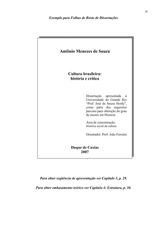 36

        Exemplo para Folhas de Rosto de Dissertações




                Antônio Menezes de Souza




                     Cultura brasileira:
                      história e crítica



                                 Dissertação apresentada à
                                 Universidade do Grande Rio
                                 “Prof. José de Souza Herdy”,
                                 como parte dos requisitos
                                 parciais para obtenção do grau
                                 de mestre em História.

                                 Área de concentração:
                                 História social da cultura

                                 Orientador: Prof. João Ferreira



                       Duque de Caxias
                           2007




  Para obter seqüência de apresentação ver Capítulo 3, p. 29.

Para obter embasamento teórico ver Capítulo 4: Estrutura, p. 30.
 