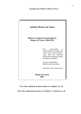 37

                Exemplo para Folhas de Rosto de Teses




                Antônio Menezes de Souza




             História e imagens do município de
                Duque de Caxias: 1886-1930



                                  Tese        apresentada      à
                                  Universidade do Grande Rio
                                  “Prof. José de Souza Herdy”,
                                  como parte dos requisitos
                                  parciais para obtenção do grau
                                  de doutor em História.

                                  Área de concentração:
                                  História social da cultura

                                  Orientador: Prof. João Ferreira


                        Duque de Caxias
                            2007



   Para obter seqüência de apresentação ver Capítulo 3, p. 29.

Para obter embasamento teórico ver Capítulo 4 : Estrutura, p. 30.
 