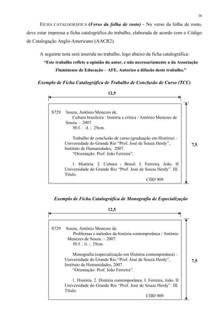38

      FICHA CATALOGRÁFICA (Verso da folha de rosto) - No verso da folha de rosto,
deve estar impressa a ficha catalográfica do trabalho, elaborada de acordo com o Código
de Catalogação Anglo-Americano (AACR2).

      A seguinte nota será inserida no trabalho, logo abaixo da ficha catalográfica:
        “Este trabalho reflete a opinião do autor, e não necessariamente a da Associação
              Fluminense de Educação – AFE. Autorizo a difusão deste trabalho.”

     Exemplo de Ficha Catalográfica de Trabalho de Conclusão de Curso (TCC)

                                           12,5



            S729   Souza, Antônio Menezes de.
                      Cultura brasileira : história e crítica / Antônio Menezes de
                   Souza. – 2007.
                      50 f. : il. ; 29cm.

                        Trabalho de conclusão de curso (graduação em História) –
                   Universidade do Grande Rio “Prof. José de Souza Herdy”,             7,5
                   Instituto de Humanidades, 2007.
                        “Orientação: Prof. João Ferreira”.

                       1. História. 2. Cultura - Brasil. I. Ferreira, João. II
                   Universidade do Grande Rio “Prof. José de Souza Herdy”. III.
                   Título.
                                                             CDD 909



             Exemplo de Ficha Catalográfica de Monografia de Especialização

                                           12,5



            S729   Souza, Antônio Menezes de.
                      Problemas e métodos da história contemporânea / Antônio
                    Menezes de Souza. – 2007.
                      50 f. : il. ; 29cm.

                        Monografia (especialização em História contemporânea) –
                   Universidade do Grande Rio “Prof. José de Souza Herdy”,             7,5
                   Instituto de Humanidades, 2007.
                        “Orientação: Prof. João Ferreira”.

                       1. História. 2. História contemporânea. I. Ferreira, João. II
                   Universidade do Grande Rio “Prof. José de Souza Herdy”. III.
                   Título.
                                                                CDD 909
 