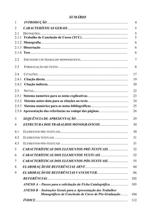 SUMÁRIO
1        INTRODUÇÃO................................................................................................                4
2       CARACTERÍSTICAS GERAIS........................................................................                             5
2.1     DEFINIÇÕES........................................................................................................         5
2.1.1   Trabalho de Conclusão de Curso (TCC).......................................................                                5
2.1.2   Monografia.......................................................................................................          6
2.1.3   Dissertação.......................................................................................................         6
2.1.4   Tese...................................................................................................................    6

2.2      INICIANDO UM TRABALHO MONOGRÁFICO........................................................                                 7

2.3      FORMATAÇÃO DO TEXTO ..................................................................................                    8

2.4 CITAÇÕES ..........................................................................................................           17
2.4.1 Citação direta..................................................................................................            19
2.4.2 Citação indireta...............................................................................................             20
2.5     NOTAS................................................................................................................     22
2.5.1   Sistema numérico para as notas explicativas................................................                               23
2.5.2   Sistema autor-data para as citações no texto................................................                              24
2.5.3   Sistema numérico para as notas bibliográficas............................................                                 25
2.5.4   Apresentação das referências no rodapé das páginas...................................                                     26

3       SEQUÊNCIA DE APRESENTAÇÃO..............................................................                                   29
4       ESTRUTURA DOS TRABALHOS MONOGRÁFICOS.................................                                                     30

4.1     ELEMENTOS PRÉ-TEXTUAIS................................................................................                    30
4.2     ELEMENTOS TEXTUAIS ......................................................................................                 31
4.3     ELEMENTOS PÓS-TEXTUAIS ...............................................................................                    31
5       CARACTERÍSTICAS DOS ELEMENTOS PRÉ-TEXTUAIS........................                                                        32
6       CARACTERÍSTICAS DOS ELEMENTOS TEXTUAIS ................................                                                   52
7       CARACTERÍSTICAS DOS ELEMENTOS PÓS-TEXTUAIS........................                                                        55
8       ELABORAÇÃO DE REFERÊNCIAS ABNT...................................................                                         60
9       ELABORAÇÃO DE REFERÊNCIAS VANCOUVER.....................................                                                  86
        REFERÊNCIAS................................................................................................ 102
        ANEXO A – Passos para a solicitação da Ficha Catalográfica...................... 103
        ANEXO B – Instruções Gerais para a Apresentação dos Trabalhos
                 Monográficos de Conclusão de Curso de Pós-Graduação.........                                                     104
        ÍNDICE.............................................................................................................       112
 
