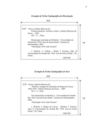 39




           Exemplo de Ficha Catalográfica de Dissertação

                               12,5



S729   Souza, Antônio Menezes de.
          Cultura brasileira : história e crítica / Antônio Menezes de
       Souza. – 2007.
          50 f. : il. ; 29cm.

           Dissertação (mestrado em História) – Universidade do
       Grande Rio “Prof. José de Souza Herdy”, Instituto de              7,5
       Humanidades, 2007.
           “Orientação: Prof. João Ferreira”.

           1. História. 2. Cultura - Brasil. I. Ferreira, João. II
       Universidade do Grande Rio “Prof. José de Souza Herdy”. III.
       Título.
                                                 CDD 909




               Exemplo de Ficha Catalográfica de Tese

                               12,5



S729 Souza, Antônio Menezes de.
         História e imagens do município de Duque de Caxias :
     1886-1930 / Antônio Menezes de Souza. – 2007.
        50 f. : il. ; 29cm

           Tese (doutorado em História ) – Universidade do Grande
       Rio “Prof. José de Souza Herdy”, Instituto de Humanidades,        7,5
       2007.
           “Orientação: Prof. João Ferreira”.

           1. História. 2. Duque de Caxias – História. I. Ferreira,
       João. II. Universidade do Grande Rio “Prof. José de Souza
       Herdy”. III. Título.
                                                CDD 909
 