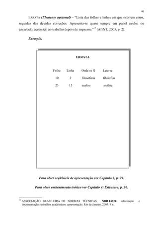 40

          ERRATA (Elemento opcional) – “Lista das folhas e linhas em que ocorrem erros,
seguidas das devidas correções. Apresenta-se quase sempre em papel avulso ou
encartado, acrescido ao trabalho depois de impresso.”17 (ABNT, 2005, p. 2).

          Exemplo:




                                                ERRATA



                              Folha     Linha       Onde se lê       Leia-se

                               10          2        filosóficas      filosofias

                               23         15        analise           análise




                  Para obter seqüência de apresentação ver Capítulo 3, p. 29.

               Para obter embasamento teórico ver Capítulo 4: Estrutura, p. 30.


17
     ASSOCIAÇÃO BRASILEIRA DE NORMAS TÉCNICAS.                         NBR 14724:   informação   e
     documentação: trabalhos acadêmicos: apresentação. Rio de Janeiro, 2005. 9 p.
 