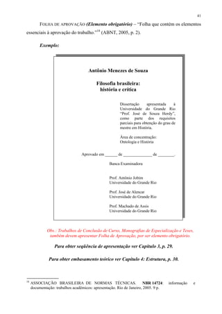 41

          FOLHA DE APROVAÇÃO (Elemento obrigatório) – “Folha que contém os elementos
essenciais à aprovação do trabalho.”18 (ABNT, 2005, p. 2).

          Exemplo:




                                      Antônio Menezes de Souza

                                          Filosofia brasileira:
                                           história e crítica

                                                        Dissertação     apresentada     à
                                                        Universidade do Grande Rio
                                                        “Prof. José de Souza Herdy”,
                                                        como parte dos requisitos
                                                        parciais para obtenção do grau de
                                                        mestre em História.

                                                        Área de concentração:
                                                        Ontologia e História


                                  Aprovado em ______ de ______________ de ________.

                                                  Banca Examinadora


                                                  Prof. Antônio Jobim
                                                  Universidade do Grande Rio

                                                  Prof. José de Alencar
                                                  Universidade do Grande Rio

                                                  Prof. Machado de Assis
                                                  Universidade do Grande Rio



              Obs.: Trabalhos de Conclusão de Curso, Monografias de Especialização e Teses,
               também devem apresentar Folha de Aprovação, por ser elemento obrigatório.

                  Para obter seqüência de apresentação ver Capítulo 3, p. 29.

               Para obter embasamento teórico ver Capítulo 4: Estrutura, p. 30.



18
     ASSOCIAÇÃO BRASILEIRA DE NORMAS TÉCNICAS.                         NBR 14724:   informação   e
     documentação: trabalhos acadêmicos: apresentação. Rio de Janeiro, 2005. 9 p.
 