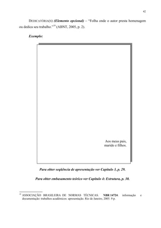 42


          DEDICATÓRIA(S) (Elemento opcional) – “Folha onde o autor presta homenagem
ou dedica seu trabalho.”19 (ABNT, 2005, p. 2).

          Exemplo:




                                                                     Aos meus pais,
                                                                     marido e filhos.




                  Para obter seqüência de apresentação ver Capítulo 3, p. 29.

               Para obter embasamento teórico ver Capítulo 4: Estrutura, p. 30.



19
     ASSOCIAÇÃO BRASILEIRA DE NORMAS TÉCNICAS.                         NBR 14724:   informação   e
     documentação: trabalhos acadêmicos: apresentação. Rio de Janeiro, 2005. 9 p.
 